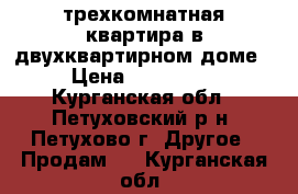 трехкомнатная квартира в двухквартирном доме › Цена ­ 550 000 - Курганская обл., Петуховский р-н, Петухово г. Другое » Продам   . Курганская обл.